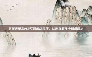 掌握火炬之光2弓箭加点技巧，让你在战斗中如鱼得水