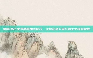 掌握DNF女鬼刷图加点技巧，让你在地下城与勇士中轻松取胜