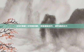 DNF韩服二次觉醒攻略，掌握最新技巧，提升角色实力