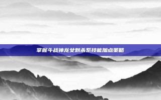 掌握斗战神龙女刺杀系技能加点策略