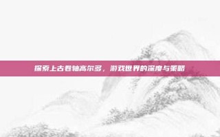 探索上古卷轴高尔多，游戏世界的深度与策略