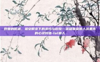 野兽的低语，祖安畸变下的悲怆与救赎—英雄联盟狼人沃里克的心灵狩猎-lol狼人