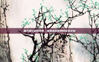新天堂2游戏评测，探索虚拟世界的奇妙之旅