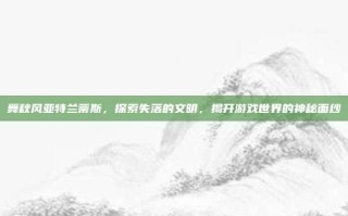 舞秋风亚特兰蒂斯，探索失落的文明，揭开游戏世界的神秘面纱