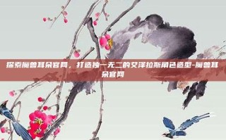 探索魔兽耳朵官网，打造独一无二的艾泽拉斯角色造型-魔兽耳朵官网