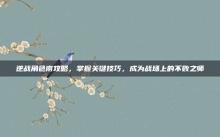 逆战角色南攻略，掌握关键技巧，成为战场上的不败之师