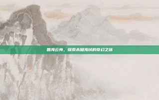 碧海云舟，探索未知海域的奇幻之旅