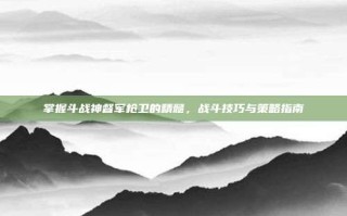 掌握斗战神督军枪卫的精髓，战斗技巧与策略指南