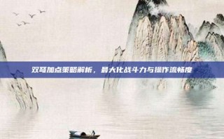 双弩加点策略解析，最大化战斗力与操作流畅度