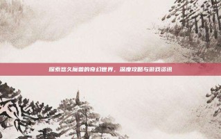 探索悠久魔兽的奇幻世界，深度攻略与游戏资讯