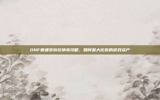 DNF普通装扮兑换券攻略，如何最大化你的游戏资产