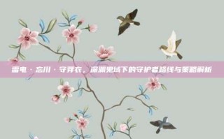 雷电·忘川·守芽衣，深渊鬼域下的守护者路线与策略解析