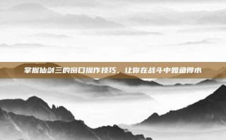 掌握仙剑三的窗口操作技巧，让你在战斗中如鱼得水