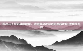 跨越三十载的战略诗篇，光荣英杰传系列的不朽传奇-英杰传系列