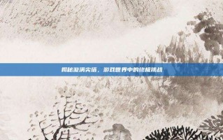 揭秘漩涡尖塔，游戏世界中的终极挑战