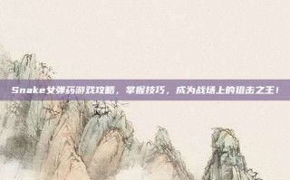 Snake女弹药游戏攻略，掌握技巧，成为战场上的狙击之王！
