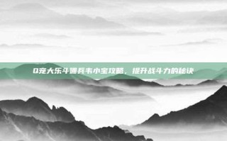 Q宠大乐斗佣兵韦小宝攻略，提升战斗力的秘诀