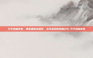 万宇热血传奇，青春里的英雄梦，永不褪色的热血记忆-万宇热血传奇