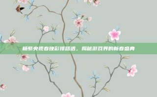 杨紫央视春晚彩排路透，揭秘游戏界的新春盛典