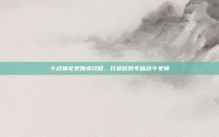 斗战神龙女加点攻略，打造你的专属战斗女神