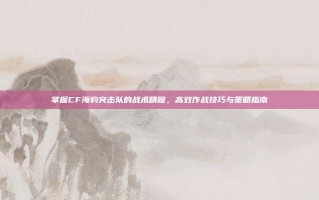 掌握CF海豹突击队的战术精髓，高效作战技巧与策略指南