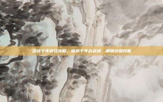 恋战千年游戏攻略，探索千年古战场，解锁终极技能