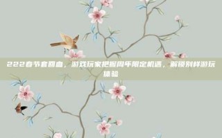 222春节套回血，游戏玩家把握周年限定机遇，解锁别样游玩体验