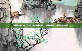 探索Ubisoft 30的终极指南，游戏攻略、技巧与心得