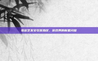 张歆艺发文引发热议，游戏界的新星闪耀