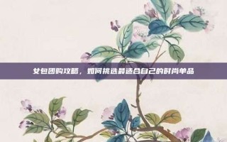 女包团购攻略，如何挑选最适合自己的时尚单品