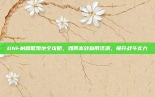 DNF树精繁殖地全攻略，如何高效利用资源，提升战斗实力