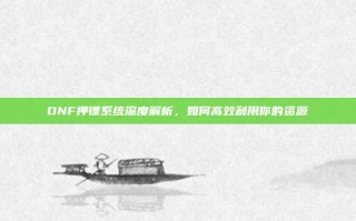 DNF押镖系统深度解析，如何高效利用你的资源