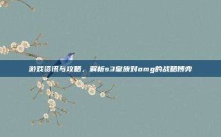 游戏资讯与攻略，解析s3皇族对omg的战略博弈