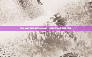 范冰冰红发造型惊艳亮相，游戏界新星闪耀登场！