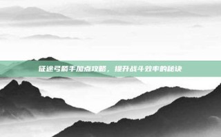 征途弓箭手加点攻略，提升战斗效率的秘诀