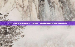 LOLS3世界总决赛OMG VS皇族，巅峰对决的精彩解读与赛事分析