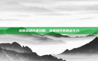 龙跃武器升级攻略，快速提升你的战斗力