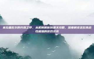 米拉盖佐尔的灼热之卵，从机制解析到通关攻略，深度解读这款挑战性极强的游戏资讯