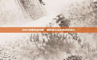 DNF免费洗点攻略，如何最大化你的游戏潜力