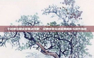 斗战神与知北游联动攻略，经典传奇玩法深度解析与操作指南