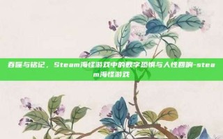 吞噬与铭记，Steam海怪游戏中的数字恐惧与人性回响-steam海怪游戏