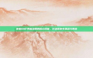 掌握DNF男魔法师的核心技能，打造你的专属战斗阵容