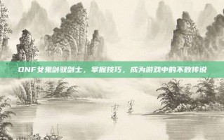 DNF女鬼剑驭剑士，掌握技巧，成为游戏中的不败传说