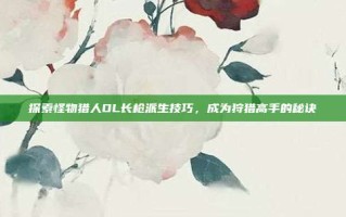 探索怪物猎人OL长枪派生技巧，成为狩猎高手的秘诀