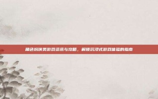 角色扮演类游戏资讯与攻略，解锁沉浸式游戏体验的指南