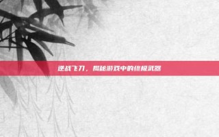 逆战飞刀，揭秘游戏中的终极武器