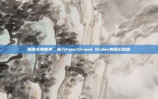 探索无限世界，深入Fate/Grand Order的奇幻旅程