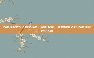 大航海时代5下载全攻略，扬帆起航，重燃探索之心-大航海时代5下载
