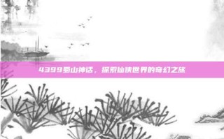 4399蜀山神话，探索仙侠世界的奇幻之旅