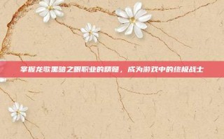 掌握龙歌黑暗之眼职业的精髓，成为游戏中的终极战士